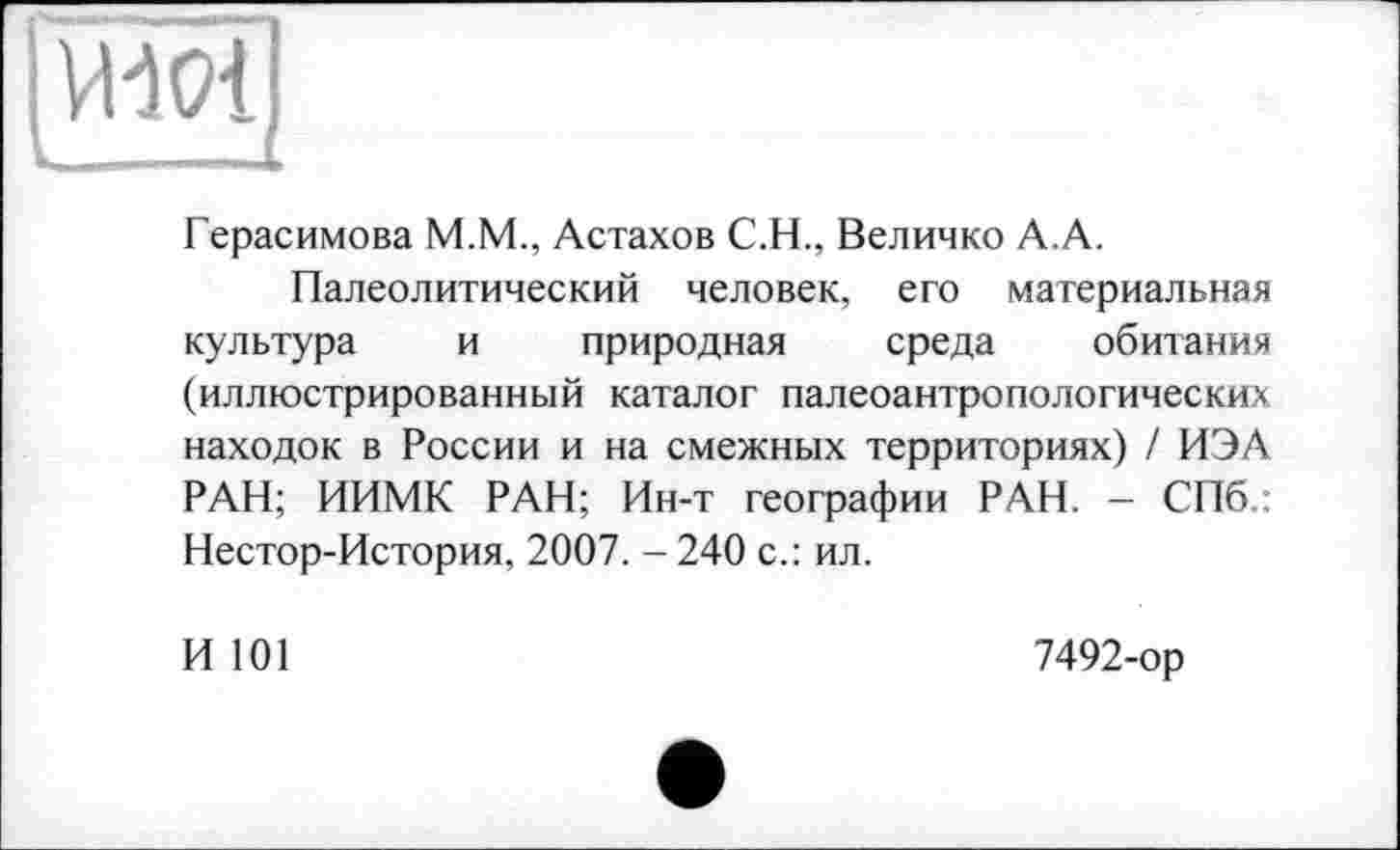 ﻿VHOl;
i>.	.. .£
Герасимова M.M., Астахов С.H., Величко А.А.
Палеолитический человек, его материальная культура и природная среда обитания (иллюстрированный каталог палеоантропологических находок в России и на смежных территориях) / ИЭА РАН; ИИМК РАН; Ин-т географии РАН. - СПб.: Нестор-История, 2007. - 240 с.: ил.
И 101
7492-ор